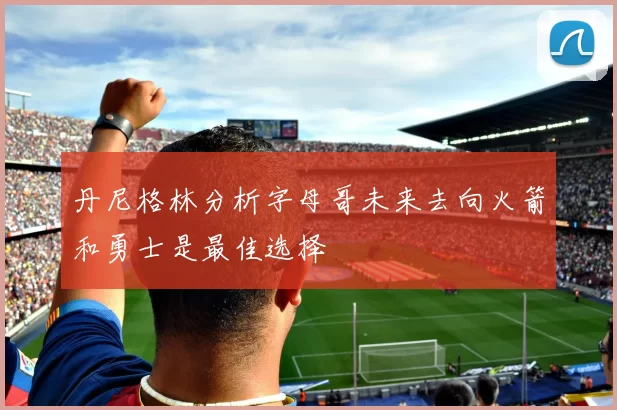 丹尼格林分析字母哥未来去向火箭和勇士是最佳选择